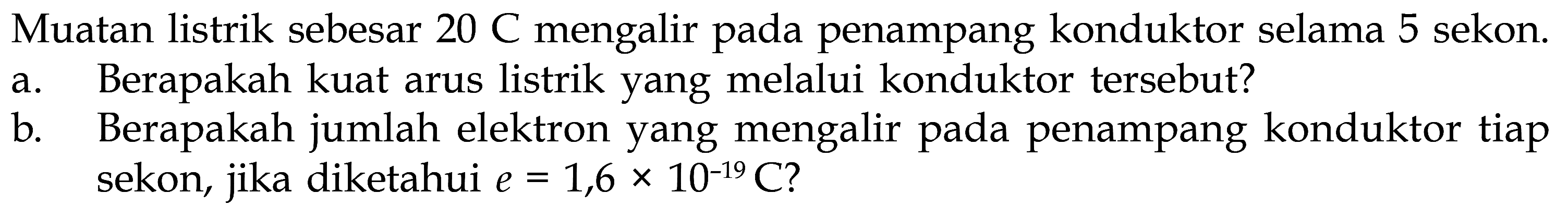 Muatan listrik sebesar 20 C mengalir pada penampang konduktor selama 5 sekon. a. Berapakah kuat arus listrik yang melalui konduktor tersebut? b. Berapakah jumlah elektron yang mengalir pada penampang konduktor, jika tiap sekon, diketahui e = 1,6 x 10^(-19) C?