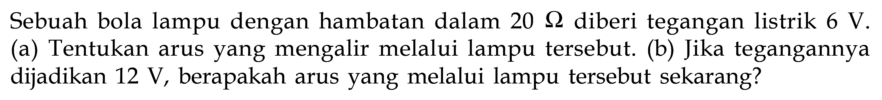 Sebuah bola lampu dengan hambatan dalam 20 Ohm diberi tegangan listrik 6 V. (a) Tentukan arus yang mengalir melalui lampu tersebut. (b) Jika tegangannya dijadikan 12 V, berapakah arus yang melalui lampu tersebut sekarang?