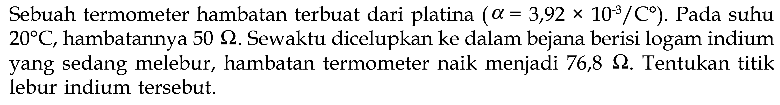 Sebuah termometer hambatan terbuat dari platina (alpha = 3,92 x 10^-3/C). Pada suhu 20C, hambatannya 50 Ohm. Sewatu dicelupkan ke dalam bejana berisi logam indium yang sedang melebur, hambatan termometer naik menjadi 76,8 Ohm. Tentukan titik lebur indium tersebut. 