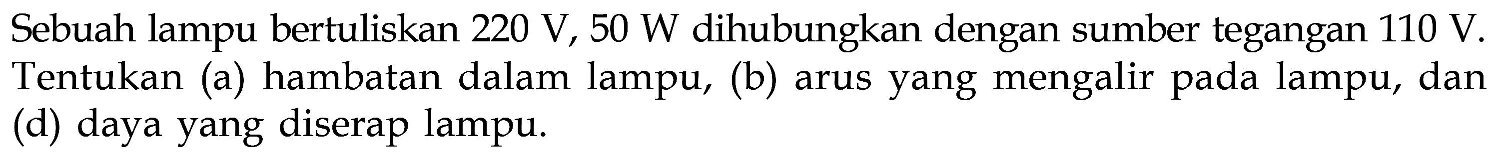 Sebuah lampu bertuliskan 220 V, 50 W dihubungkan dengan sumber tegangan 110 V. Tentukan (a) hambatan dalam lampu, (b) arus yang mengalir pada lampu, dan (d) daya yang diserap lampu. 