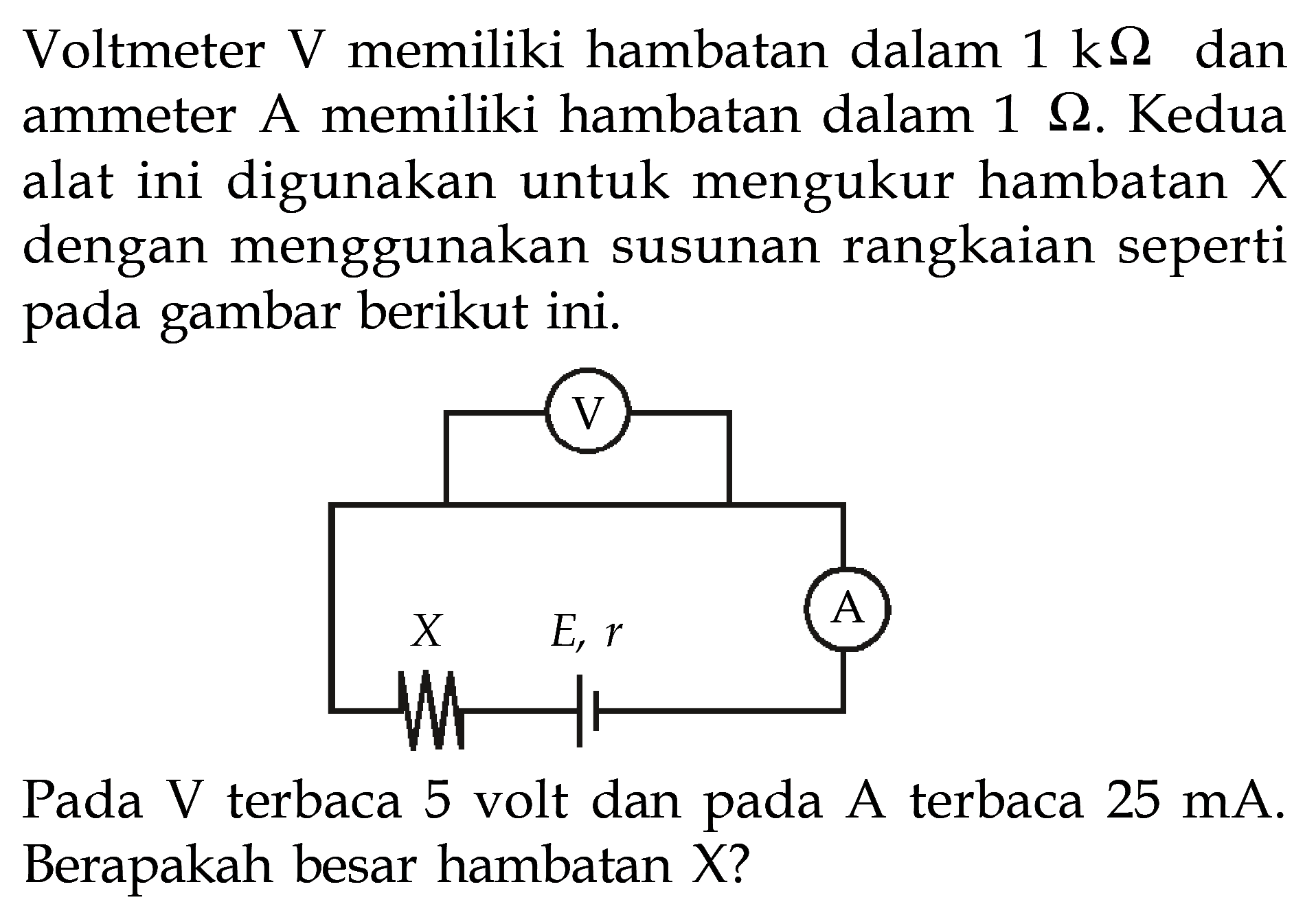 Voltmeter V memiliki hambatan dalan 1 k ohm dan ammeter A memiliki hambatan dalam 1 ohm. Kedua alat ini digunakan untuk mengukur hambatan X dengan menggunakan susunan rangkaian seperti pada gambar berikut ini. V X E, r A Pada V terbaca 5 volt dan A terbaca 25 mA. Berapakah besar hambatan X?