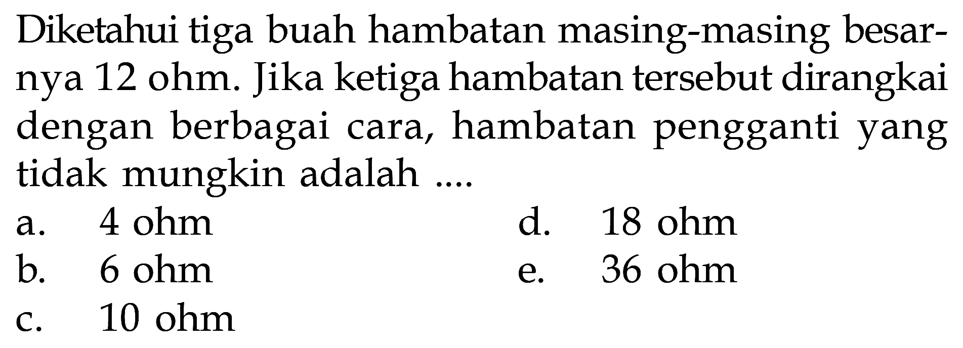 Diketahui tiga buah hambatan masing-masing besarnya 12 ohm. Jika ketiga hambatan tersebut dirangkai dengan berbagai cara, hambatan pengganti yang tidak mungkin adalah .....