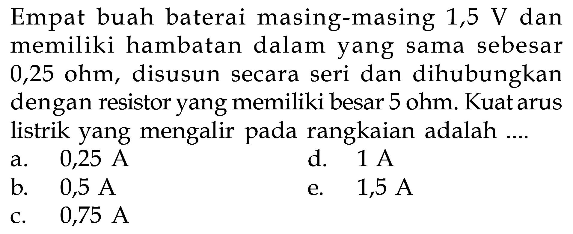 Empat buah baterai masing-masing 1,5 V dan memiliki hambatan dalam yang sama sebesar 0,25 ohm, disusun secara seri dan dihubungkan dengan resistor yang memiliki besar 5 ohm. Kuat arus listrik yang mengalir pada rangkaian adalah .... 