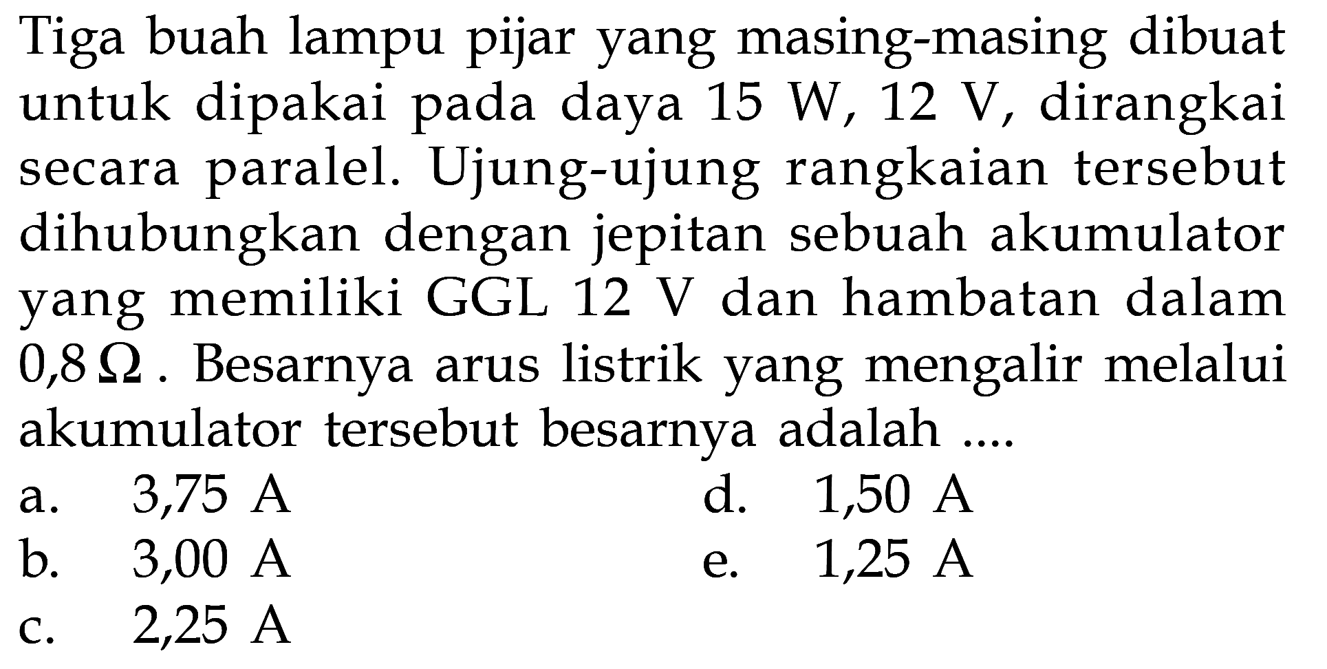 Tiga buah lampu pijar yang masing-masing dibuat untuk dipakai pada daya  15 W, 12 V , dirangkai secara paralel. Ujung-ujung rangkaian tersebut dihubungkan dengan jepitan sebuah akumulator yang memiliki GGL  12 V  dan hambatan dalam  0,8 Omega . Besarnya arus listrik yang mengalir melalui akumulator tersebut besarnya adalah ....a.  3,75 A d.  1,50 A b.  3,00 A e.  1,25 A c.  2,25 A 