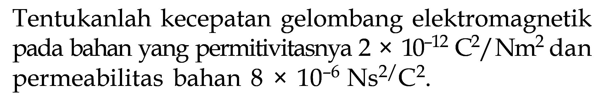 Tentukanlah kecepatan gelombang elektromagnetik pada bahan yang permitivitasnya  2 x 10^(-12) C^2/Nm^2 dan permeabilitas bahan  8 x 10^(-6) Ns^2/ C^2.