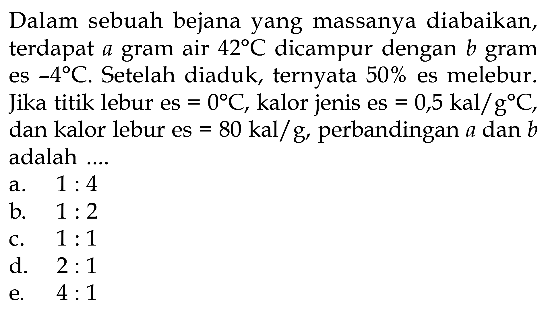 Dalam sebuah bejana yang massanya diabaikan, terdapat  a  gram air  42 C  dicampur dengan  b  gram es  -4 C . Setelah diaduk, ternyata  50%  es melebur. Jika titik lebur es  =0 C , kalor jenis es  =0,5 kal/g C , dan kalor lebur es  =80 kal/g , perbandingan  a  dan  b  adalah ....