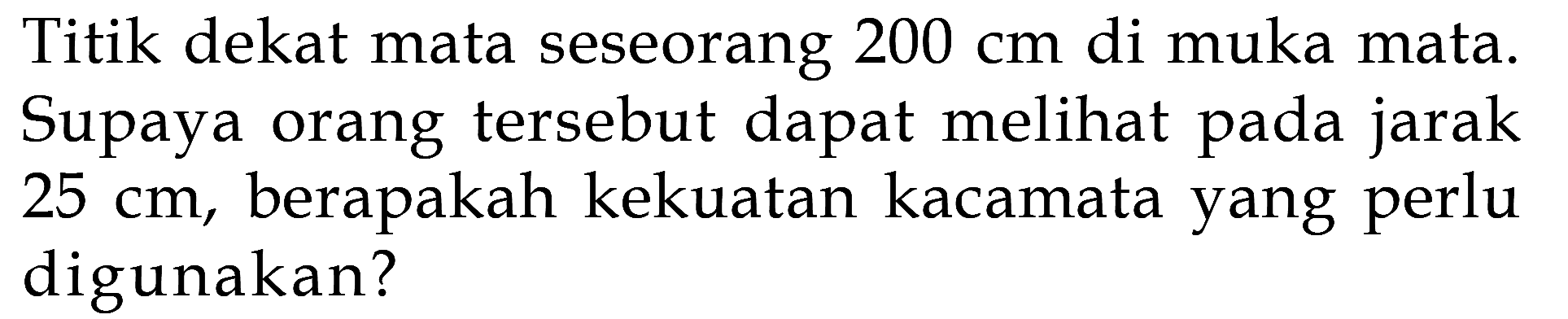 Titik dekat mata seseorang 200 cm di muka mata. Supaya orang tersebut dapat melihat pada jarak 25 cm, berapakah kekuatan kacamata yang perlu digunakan? 