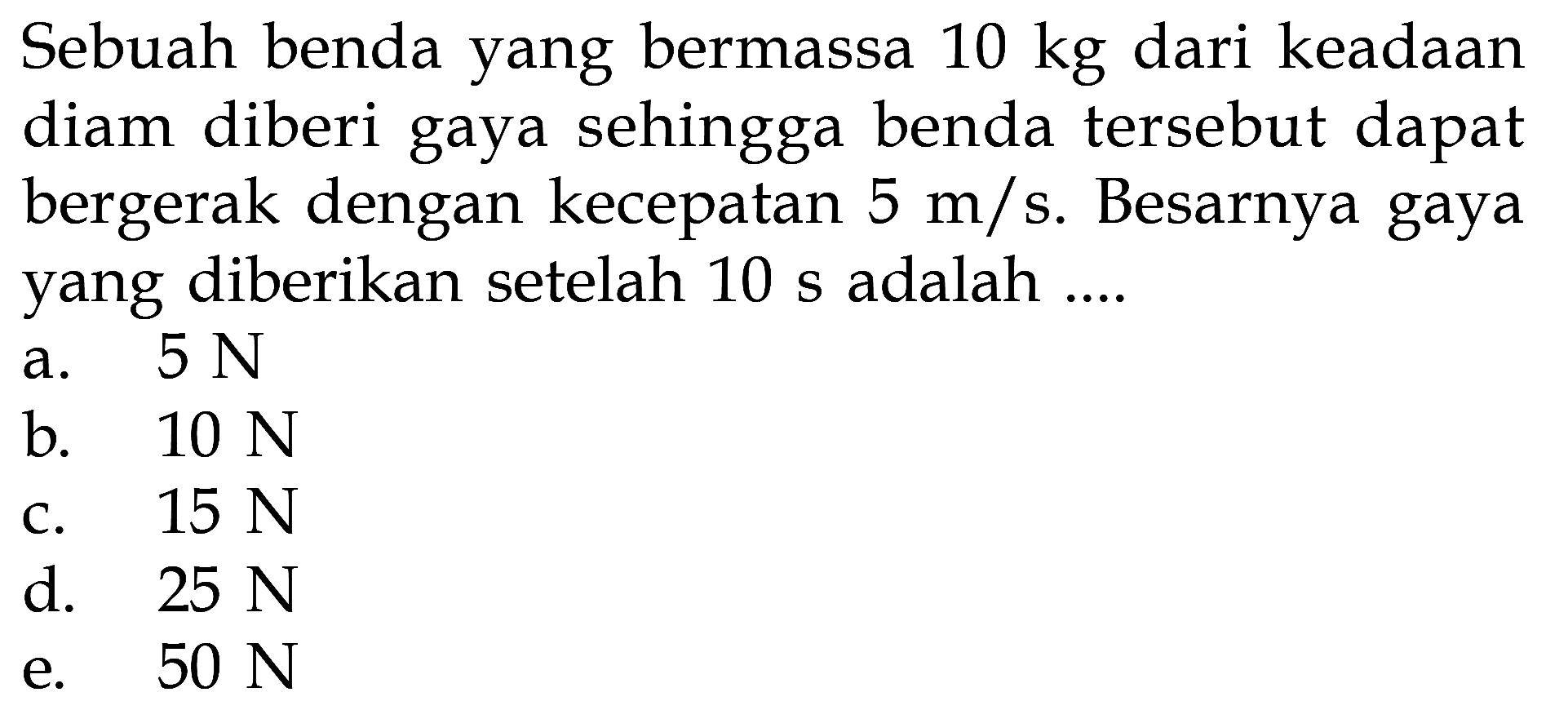 Sebuah benda yang bermassa 10 kg dari keadaan diam diberi gaya sehingga benda tersebut dapat bergerak dengan kecepatan 5 m/s. Besarnya gaya yang diberikan setelah 10 s adalah ....