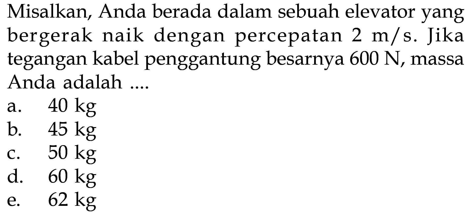 Misalkan, Anda berada dalam sebuah elevator yang bergerak naik dengan percepatan  2 m/s. Jika tegangan kabel penggantung besarnya  600 N, massa Anda adalah ....
