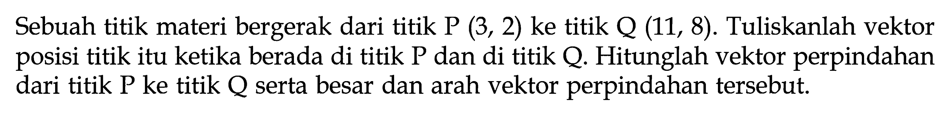 Sebuah titik materi bergerak dari titik P(3, 2) ke titik Q(11, 8). Tuliskanlah vektor posisi titik itu ketika berada di titik P dan di titik Q. Hitunglah vektor perpindahan dari titik P ke titik Q serta besar dan arah vektor perpindahan tersebut.