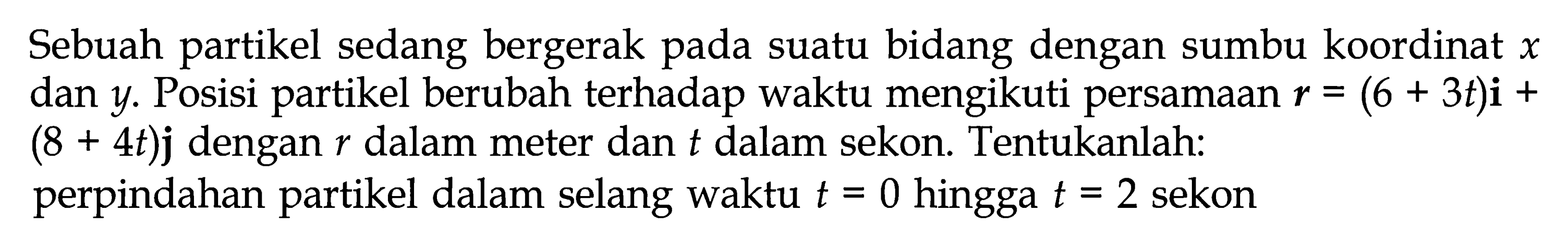 Sebuah partikel sedang bergerak pada suatu bidang dengan sumbu koordinat  x  dan  y . Posisi partikel berubah terhadap waktu mengikuti persamaan  r=(6+3 t) i+   (8+4 t) j  dengan  r  dalam meter dan  t  dalam sekon. Tentukanlah:perpindahan partikel dalam selang waktu  t=0  hingga  t=2  sekon