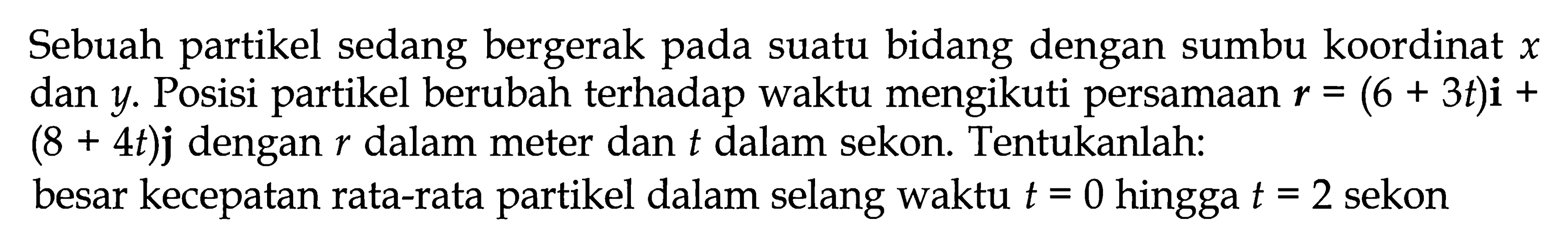 Sebuah partikel sedang bergerak pada suatu bidang dengan sumbu koordinat x dan y. Posisi partikel berubah terhadap waktu mengikuti persamaan r = (6 + 3t)i + (8 + 4t)j dengan r dalam meter dan t dalam sekon. Tentukanlah: besar kecepatan rata-rata partikel dalam selang waktu t = 0 hingga t = 2 sekon