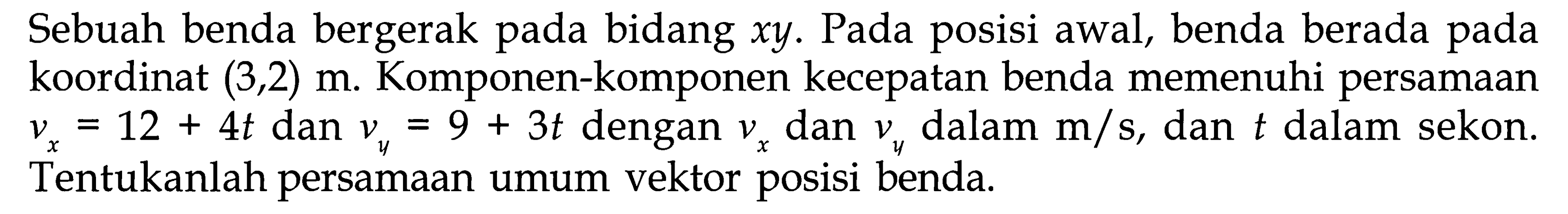 Sebuah benda bergerak pada bidang xy. Pada posisi awal, benda berada pada koordinat (3, 2) m. Komponen-komponen kecepatan benda memenuhi persamaan vx = 12 + 4t dan vy = 9 + 3t dengan vx dan vy dalam m/s, dan t dalam sekon. Tentukanlah persamaan umum vektor posisi benda.