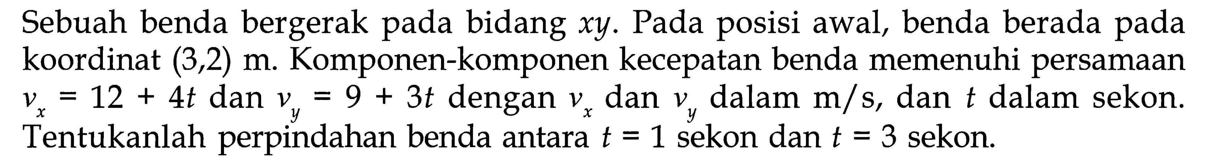 Sebuah benda bergerak pada bidang xy. Pada posisi awal, benda berada pada koordinat (3,2) m. Komponen-komponen kecepatan benda memenuhi persamaan vx = 12 + 4t dan vy = 9 + 3t dengan vx dan vy dalam m/s, dan t dalam sekon. Tentukanlah perpindahan benda antara t = 1 sekon dan t = 3 sekon.