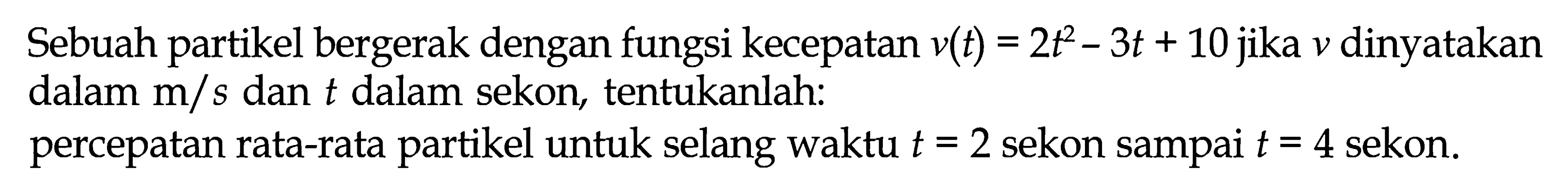 Sebuah partikel bergerak dengan fungsi kecepatan v(t) = 2t^2 - 3t + 10 jika v dinyatakan dalam m/s dan t dalam sekon tentukanlah: percepatan rata-rata partikel untuk selang waktu t = 2 sekon sampai t = 4 sekon.
