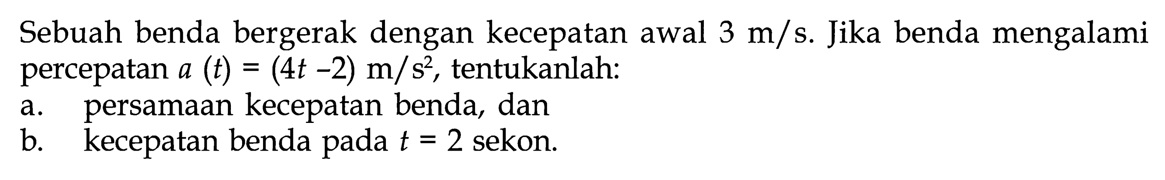 Sebuah benda bergerak dengan kecepatan awal 3 m/s. Jika benda mengalami percepatan a (t) = (4t - 2) m/s^2, tentukanlah: a. persamaan kecepatan benda, dan b. kecepatan benda t = 2 sekon.