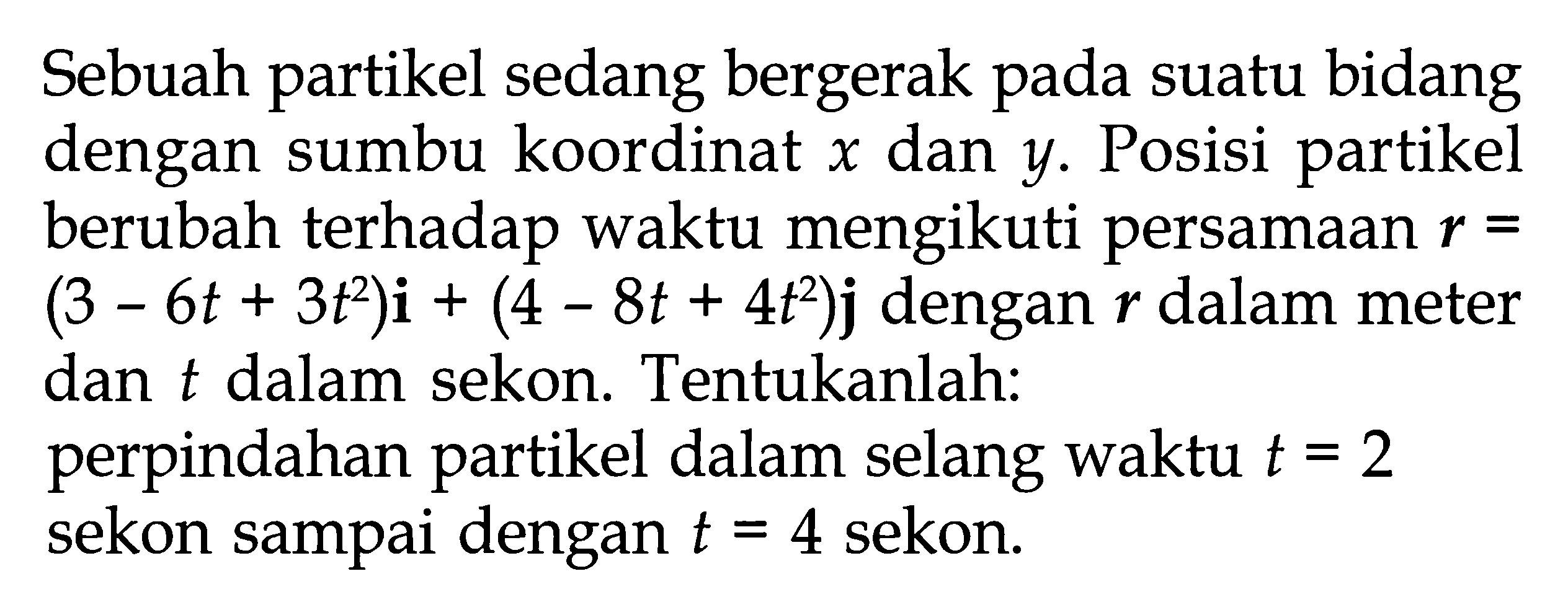 Sebuah partikel sedang bergerak pada suatu bidang dengan sumbu koordinat x dan y. Posisi partikel berubah terhadap waktu mengikuti persamaan r = (3 - 6t + 3t^2)i + (4 - 8t + 4t^2)j dengan r dalam meter dan t dalam sekon. Tentukanlah: perpindahan partikel dalam selang waktu t = 2 sekon sampai dengan t = 4 sekon.