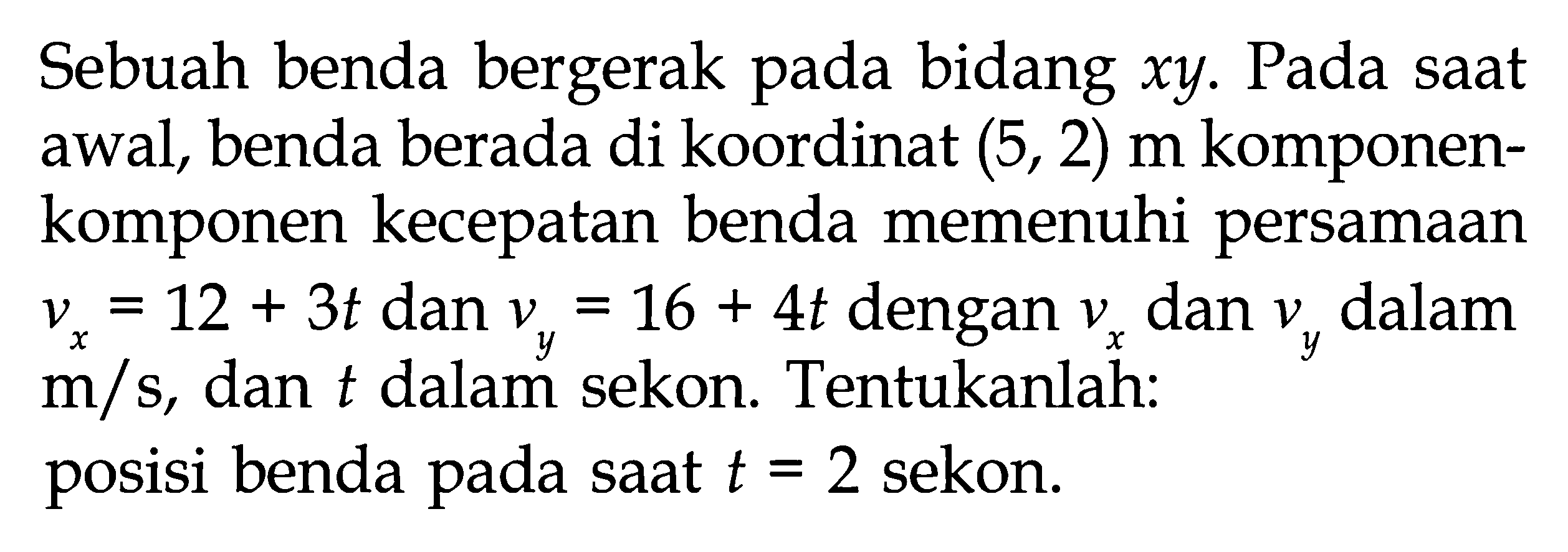 Sebuah benda bergerak pada bidang xy. Pada saat awal, benda berada di koordinat (5, 2) m komponen-komponen kecepatan benda memenuhi persamaan vx = 12 + 3t dan vy = 16 + 4t dengan vx dan vy dalam m/s, dan t dalam sekon. Tentukanlah: posisi benda pada saat t = 2 sekon.