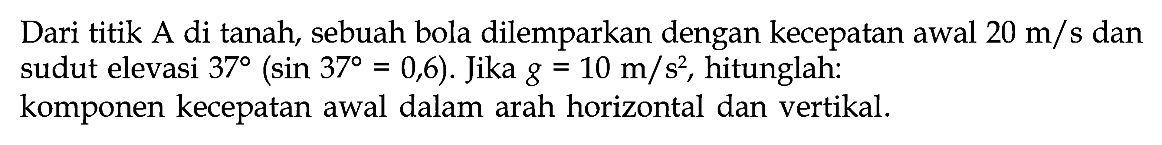 Dari titik A di tanah, sebuah bola dilemparkan dengan kecepatan awal  20 m/s  dan sudut elevasi  37(sin 37=0,6).  Jika  g=10 m/s^2 , hitunglah: komponen kecepatan awal dalam arah horizontal dan vertikal. 