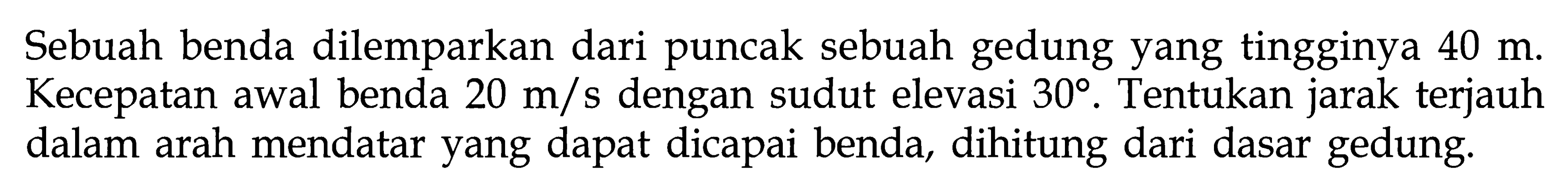 Sebuah benda dilemparkan dari puncak sebuah gedung yang tingginya 40 m. Kecepatan awal benda 20 m/s dengan sudut elevasi 30. Tentukan jarak terjauh dalam arah mendatar yang dapat dicapai benda, dihitung dari dasar gedung.