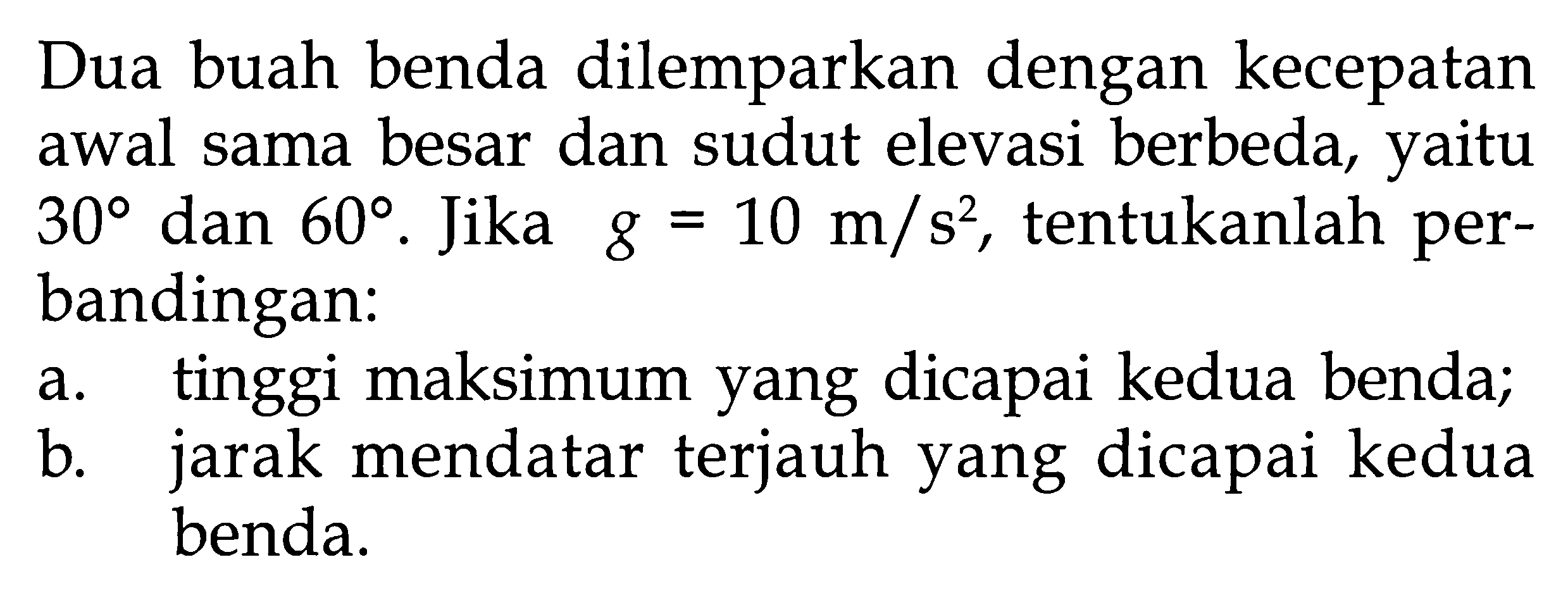 Dua buah benda dilemparkan dengan kecepatan awal sama besar dan sudut elevasi berbeda, yaitu 30 dan 60. Jika g = 10 m/s^2, tentukanlah perbandingan: 
a. tinggi maksimum yang dicapai kedua benda; 
b. jarak mendatar terjauh yang dicapai kedua benda.