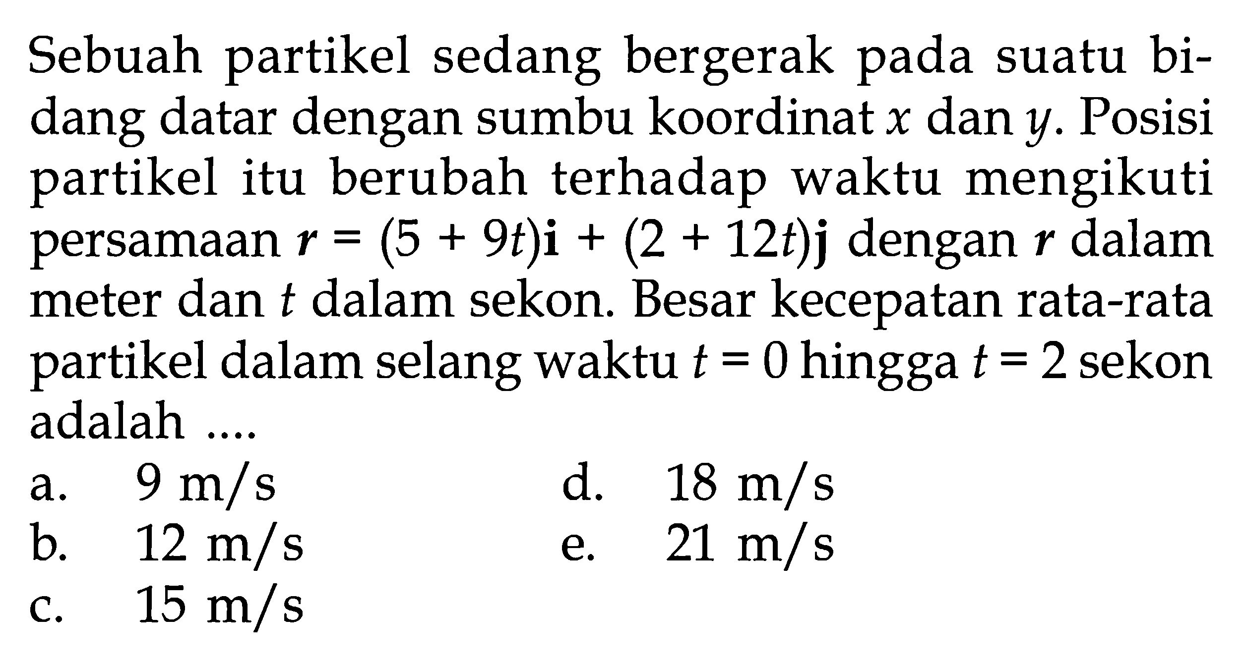 Sebuah partikel sedang bergerak pada suatu bidang datar dengan sumbu koordinat x dan y. Posisi partikel itu berubah terhadap waktu mengikuti persamaan r=(5+9t)i+(2+12t)j dengan r dalam meter dan t dalam sekon. Besar kecepatan rata-rata partikel dalam selang waktu  t=0  hingga t=2 sekon adalah ... 