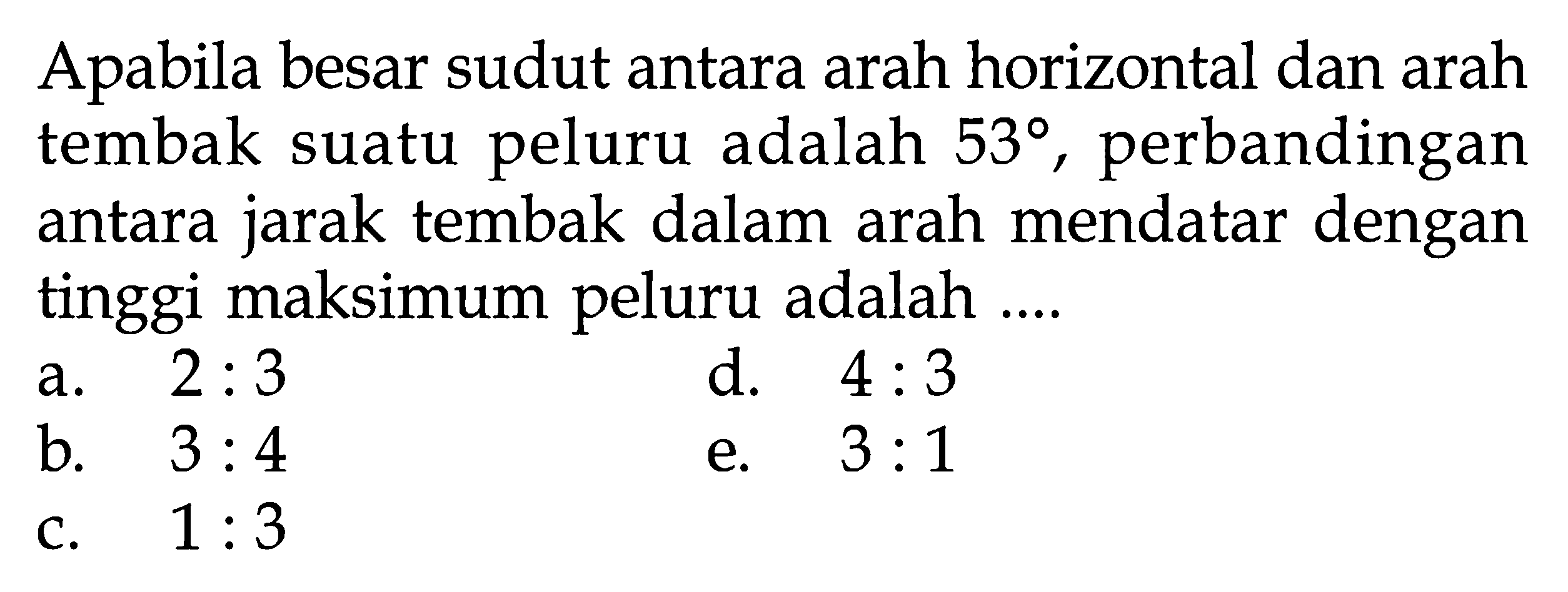 Apabila besar sudut antara arah horizontal dan arah tembak suatu peluru adalah 53, perbandingan antara jarak tembak dalam arah mendatar dengan tinggi maksimum peluru adalah .... 