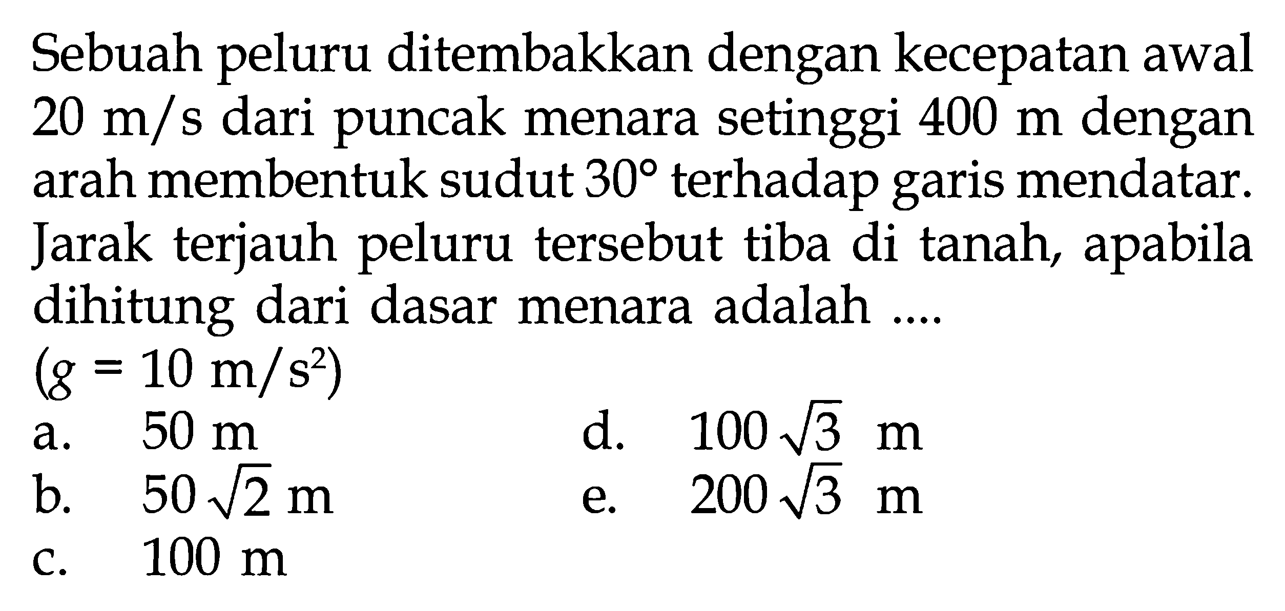 Sebuah peluru ditembakkan dengan kecepatan awal  20 m/s  dari puncak menara setinggi  400 m  dengan arah membentuk sudut  30  terhadap garis mendatar. Jarak terjauh peluru tersebut tiba di tanah, apabila dihitung dari dasar menara adalah ....(g=10 m/(s^2)) 