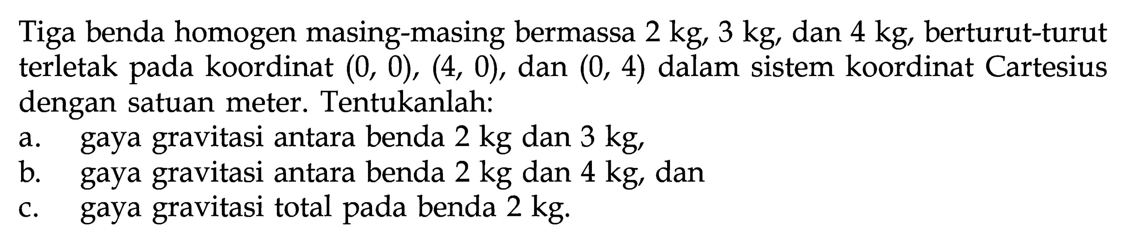 Tiga benda homogen masing-masing bermassa 2 kg, 3 kg, dan 4 kg, berturut-turut terletak pada koordinat (0,0),(4,0), dan (0,4) dalam sistem koordinat Cartesius dengan satuan meter. Tentukanlah: a. gaya gravitasi antara benda 2 kg dan 3 kg, b. gaya gravitasi antara benda 2 kg dan 4 kg, dan c. gaya gravitasi total pada benda 2 kg.