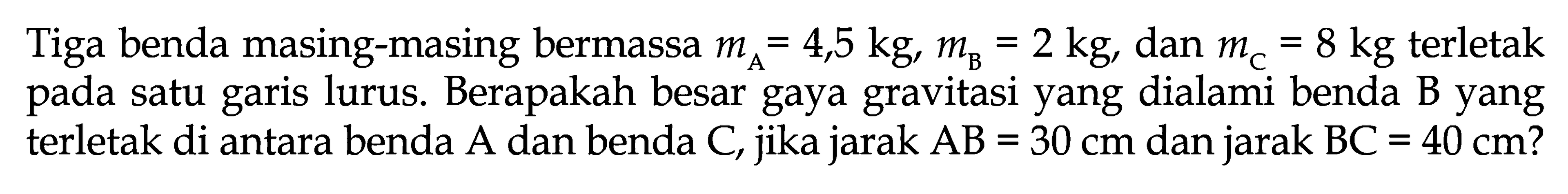 Tiga benda masing-masing bermassa mA=4,5 kg, mB=2 kg, dan mC=8 kg terletak pada satu garis lurus. Berapakah besar gaya gravitasi yang dialami benda B yang terletak di antara benda A dan benda C, jika jarak AB=30 cm dan jarak BC=40 cm? 