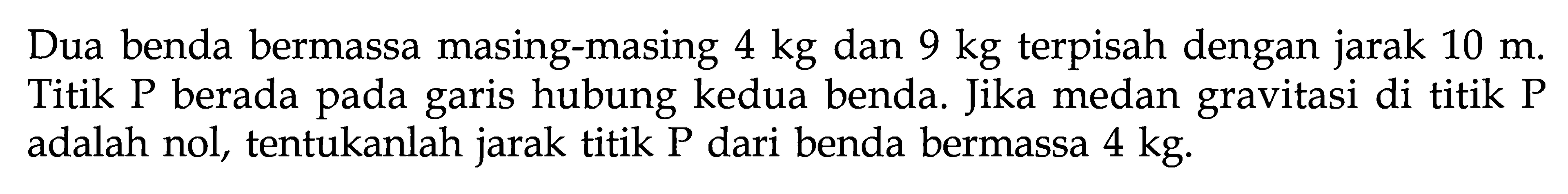 Dua benda bermassa masing-masing 4 kg dan 9 kg terpisah dengan jarak 10 m. Titik P berada pada garis hubung kedua benda. Jika medan gravitasi di titik P adalah nol, tentukanlah jarak titik P dari benda bermassa 4 kg.