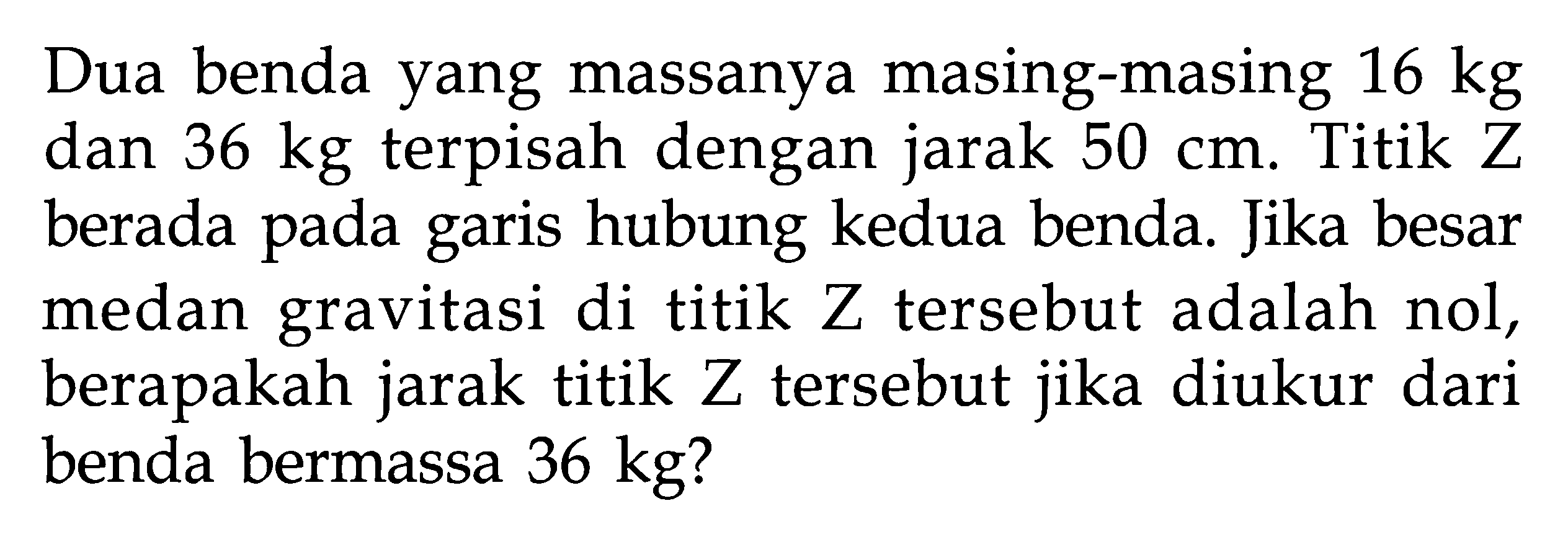 Dua benda yang massanya masing-masing  16 kg  dan 36 kg terpisah dengan jarak 50 cm. Titik Z berada pada garis hubung kedua benda. Jika besar medan gravitasi di titik  Z  tersebut adalah nol, berapakah jarak titik Z tersebut jika diukur dari benda bermassa  36 kg?