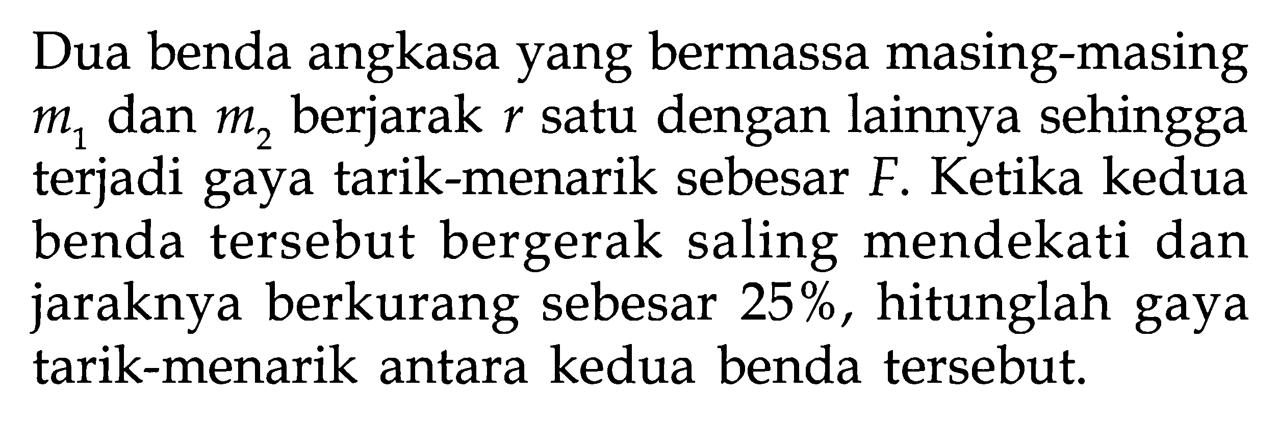 Dua benda angkasa yang bermassa masing-masing m1 dan m2 berjarak r satu dengan lainnya sehingga terjadi gaya tarik-menarik sebesar F. Ketika kedua benda tersebut bergerak saling mendekati dan jaraknya berkurang sebesar 25%, hitunglah gaya tarik-menarik antara kedua benda tersebut.