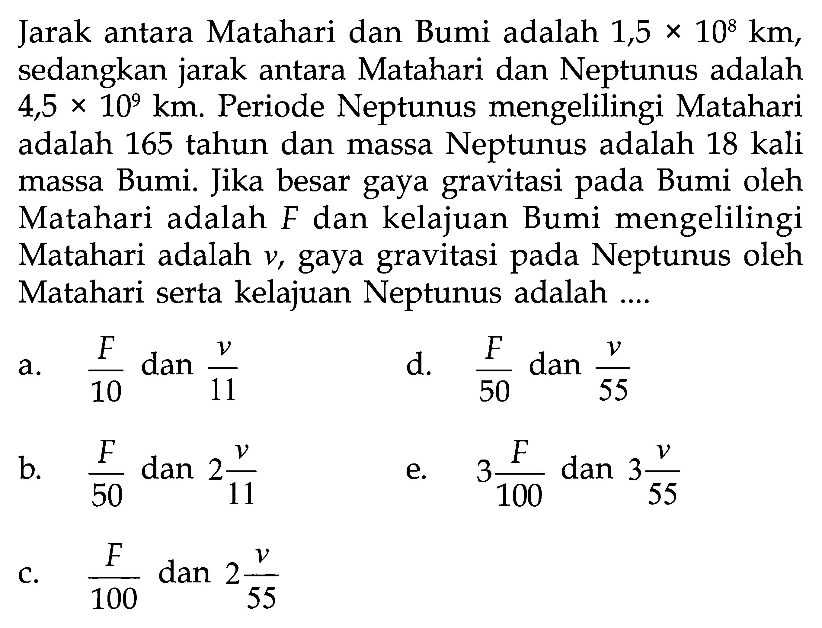 Jarak antara Matahari dan Bumi adalah  1,5 x 10^8 km , sedangkan jarak antara Matahari dan Neptunus adalah  4,5 x 10^9 km . Periode Neptunus mengelilingi Matahari adalah 165 tahun dan massa Neptunus adalah 18 kali massa Bumi. Jika besar gaya gravitasi pada Bumi oleh Matahari adalah  F  dan kelajuan Bumi mengelilingi Matahari adalah  v , gaya gravitasi pada Neptunus oleh Matahari serta kelajuan Neptunus adalah ....