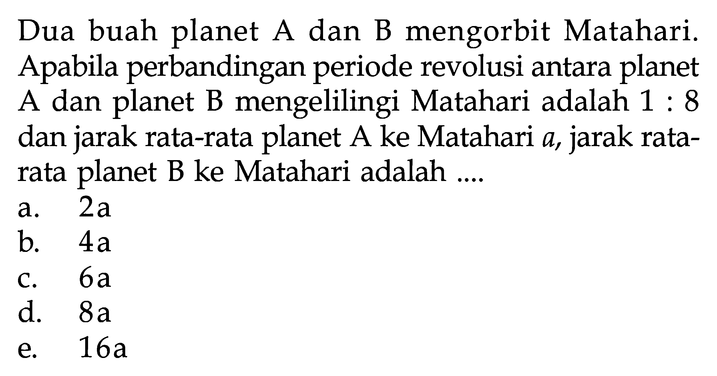 Dua buah planet A dan B mengorbit Matahari. Apabila perbandingan periode revolusi antara planet A dan planet B mengelilingi Matahari adalah  1: 8  dan jarak rata-rata planet  A  ke Matahari  a , jarak rata-rata planet B ke Matahari adalah ....