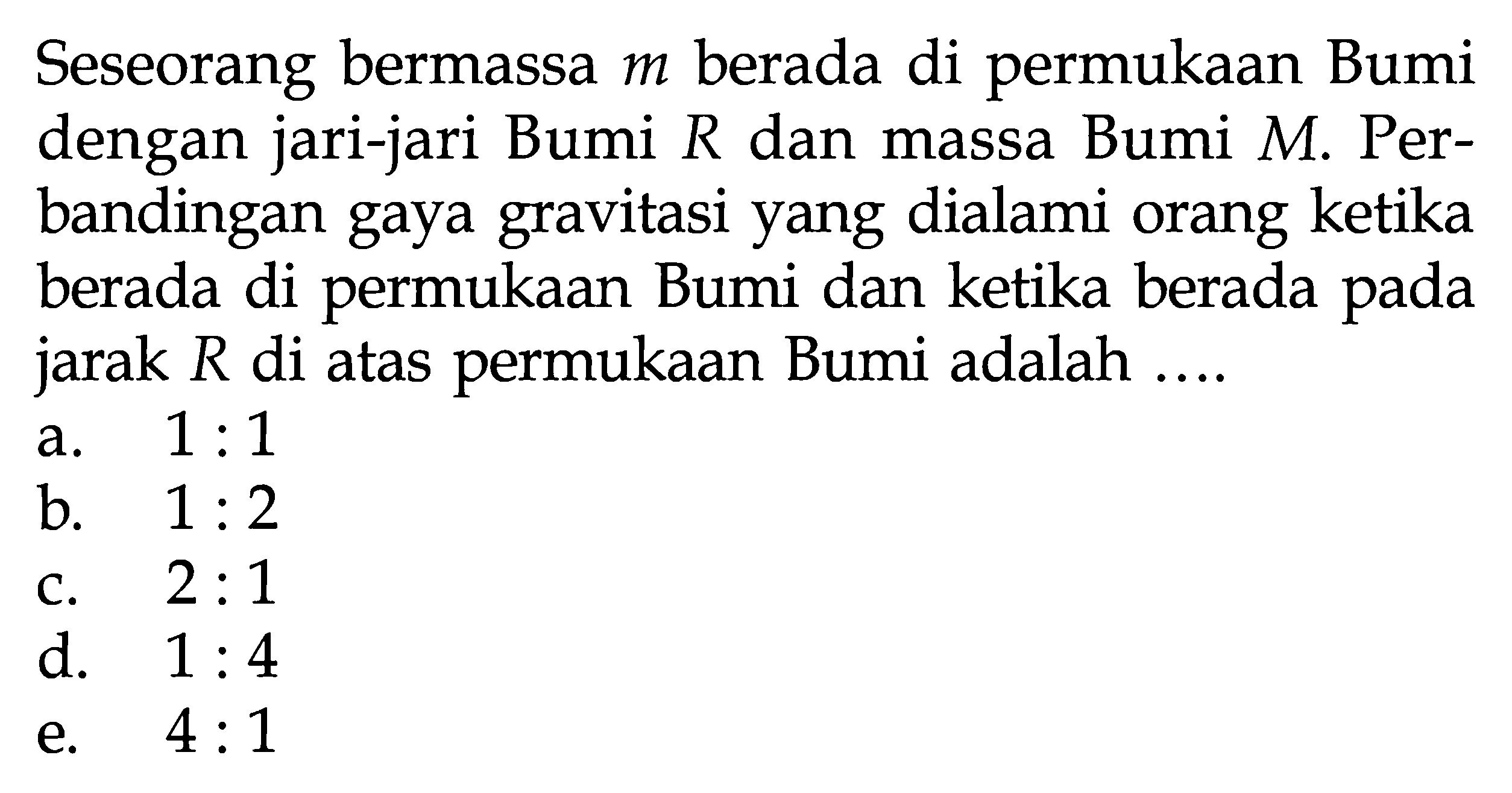 Seseorang bermassa m berada di permukaan Bumi dengan jari-jari Bumi R dan massa Bumi  M. Perbandingan gaya gravitasi yang dialami orang ketika berada di permukaan Bumi dan ketika berada pada jarak R di atas permukaan Bumi adalah....