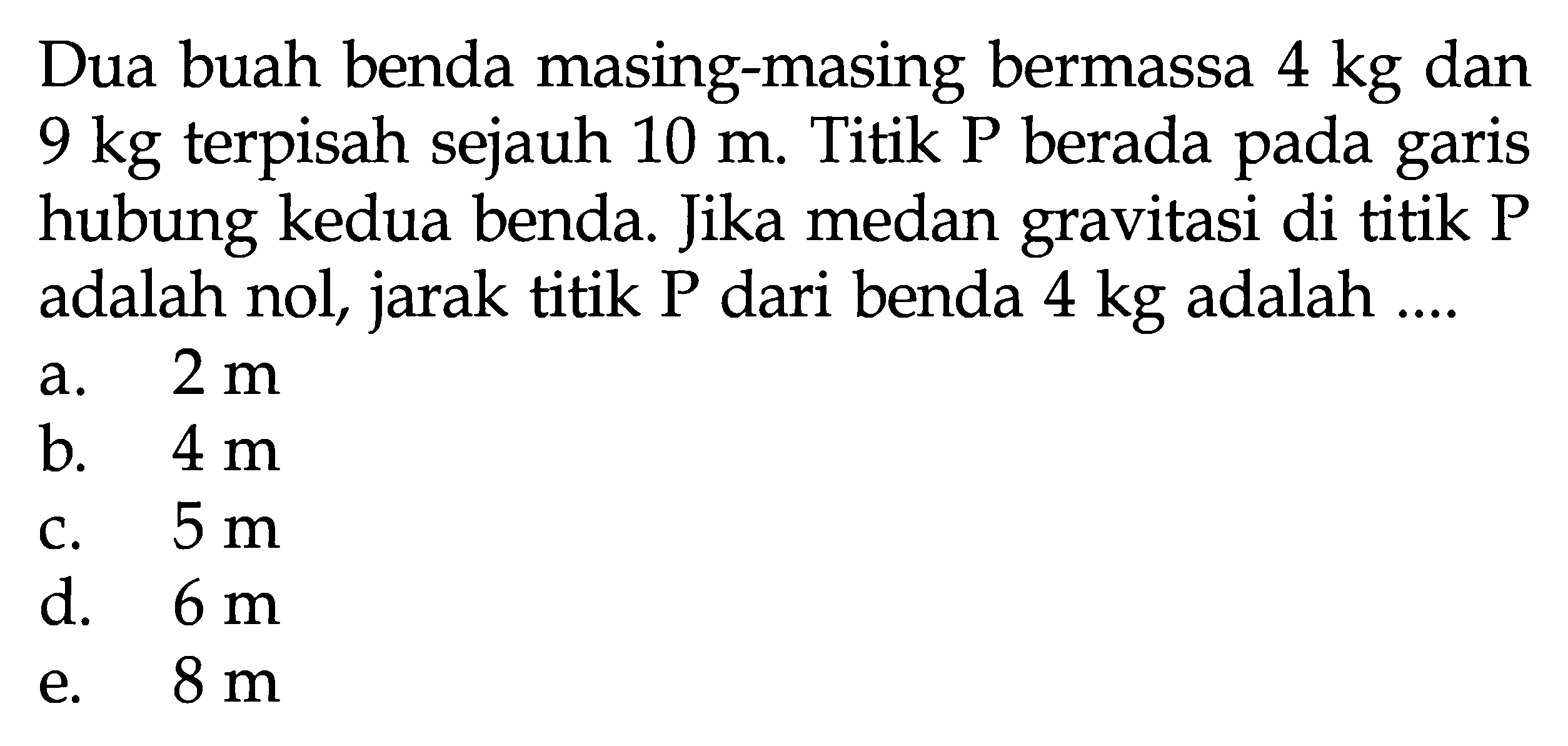 Dua buah benda masing-masing bermassa 4 kg dan 9 kg terpisah sejauh  10 m. Titik P berada pada garis hubung kedua benda. Jika medan gravitasi di titik P adalah nol, jarak titik P dari benda 4 kg adalah ....