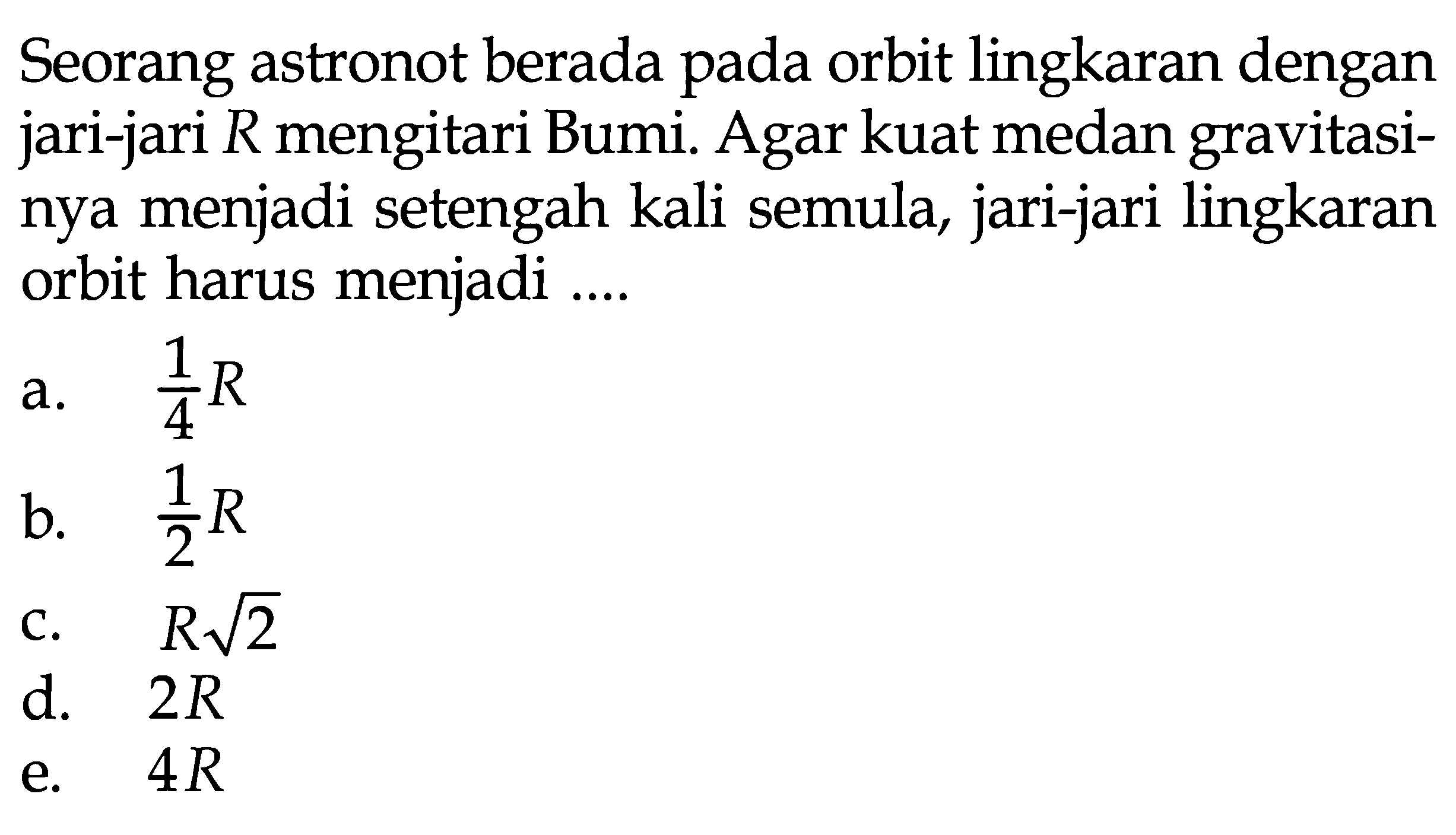 Seorang astronot berada pada orbit lingkaran dengan jari-jari R mengitari Bumi. Agar kuat medan gravitasinya menjadi setengah kali semula, jari-jari lingkaran orbit harus menjadi ....