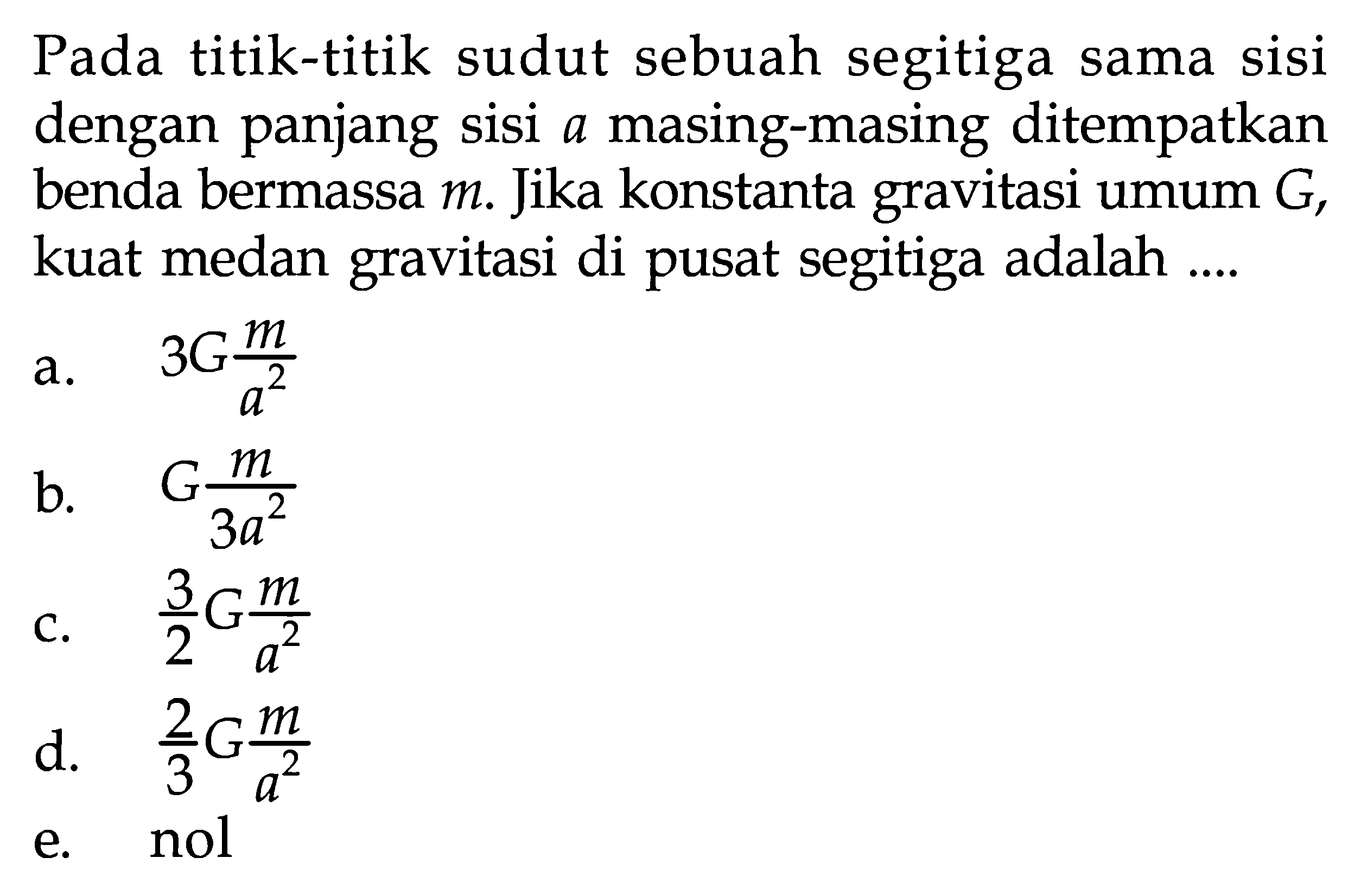 Pada titik-titik sudut sebuah segitiga sama sisi dengan panjang sisi  a  masing-masing ditempatkan benda bermassa  m .  Jika konstanta gravitasi umum  G , kuat medan gravitasi di pusat segitiga adalah ....