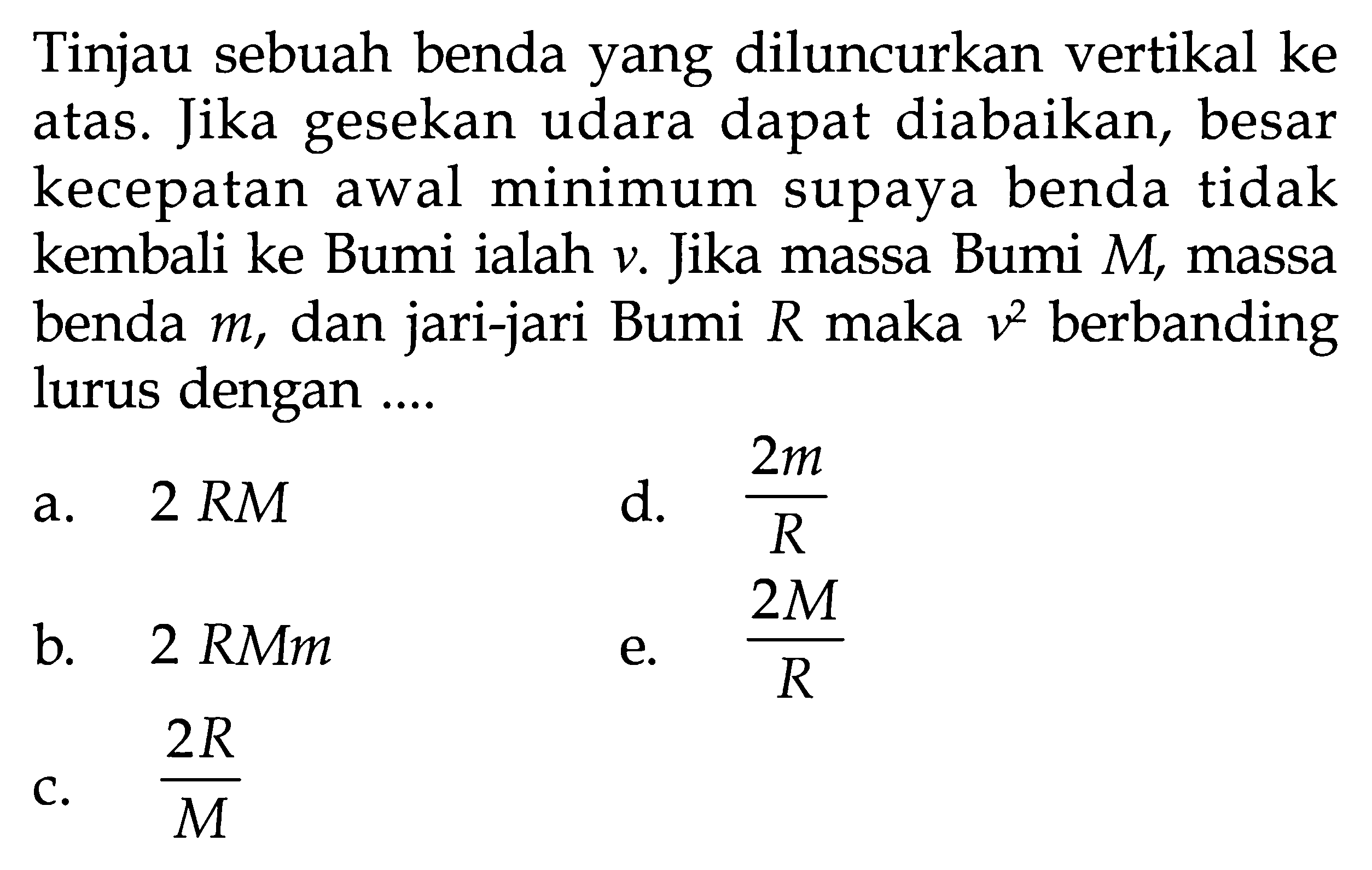 Tinjau sebuah benda yang diluncurkan vertikal ke atas. Jika gesekan udara dapat diabaikan, besar kecepatan awal minimum supaya benda tidak kembali ke Bumi ialah v. Jika massa Bumi M, massa benda m, dan jari-jari Bumi R maka v^2 berbanding lurus dengan....