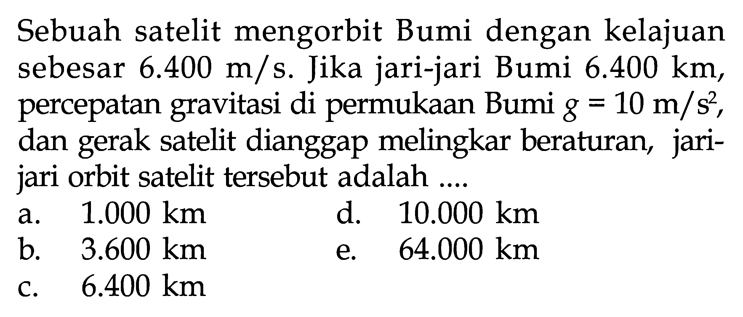 Sebuah satelit mengorbit Bumi dengan kelajuan sebesar  6.400 m/s . Jika jari-jari Bumi  6.400 km , percepatan gravitasi di permukaan Bumi  g=10 m/s^2 , dan gerak satelit dianggap melingkar beraturan, jarijari orbit satelit tersebut adalah .... 