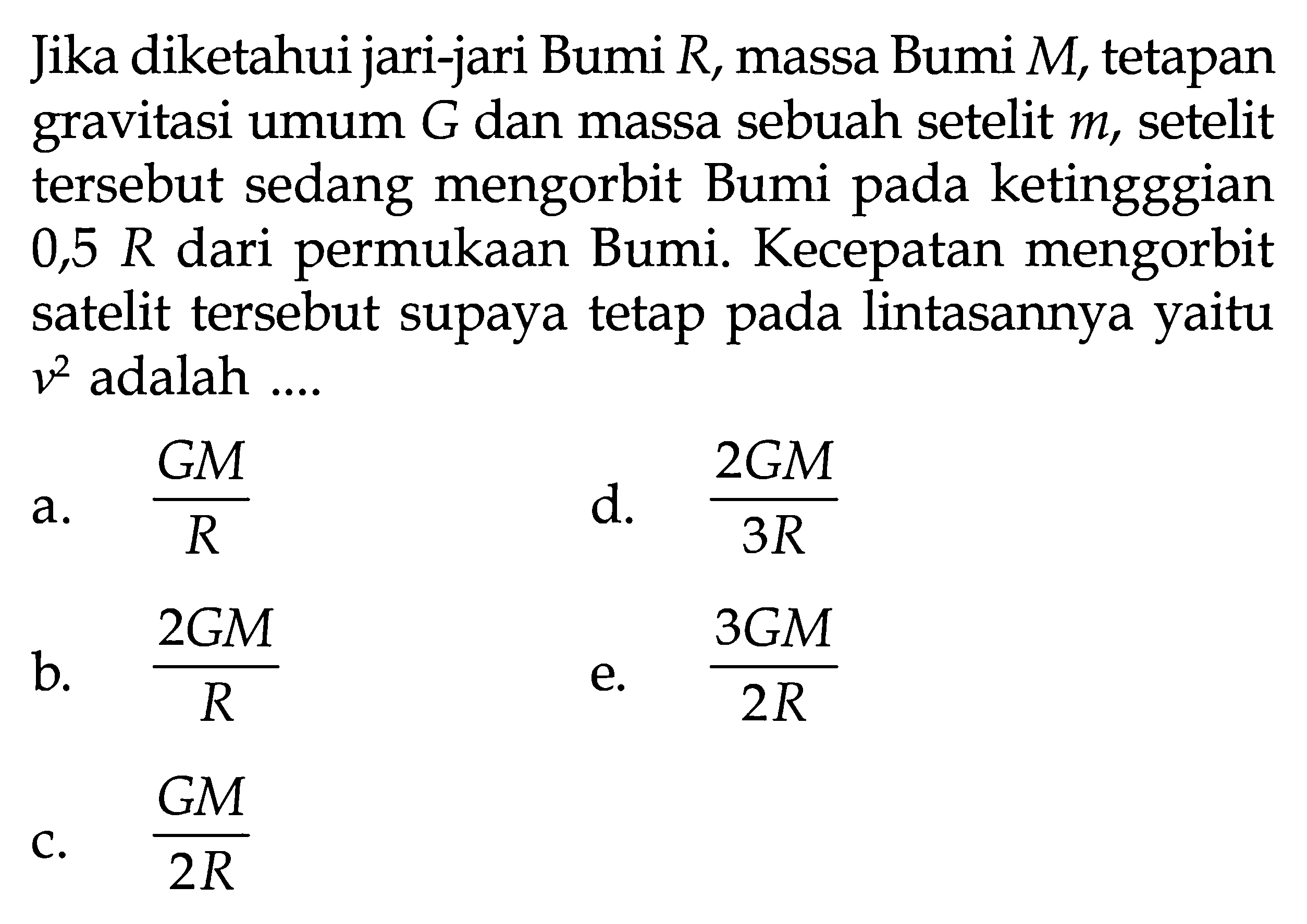 Jika diketahui jari-jari Bumi R , massa Bumi  M, tetapan gravitasi umum  G  dan massa sebuah setelit  m, setelit tersebut sedang mengorbit Bumi pada ketingggian  0,5 R  dari permukaan Bumi. Kecepatan mengorbit satelit tersebut supaya tetap pada lintasannya yaitu  v^2  adalah ....