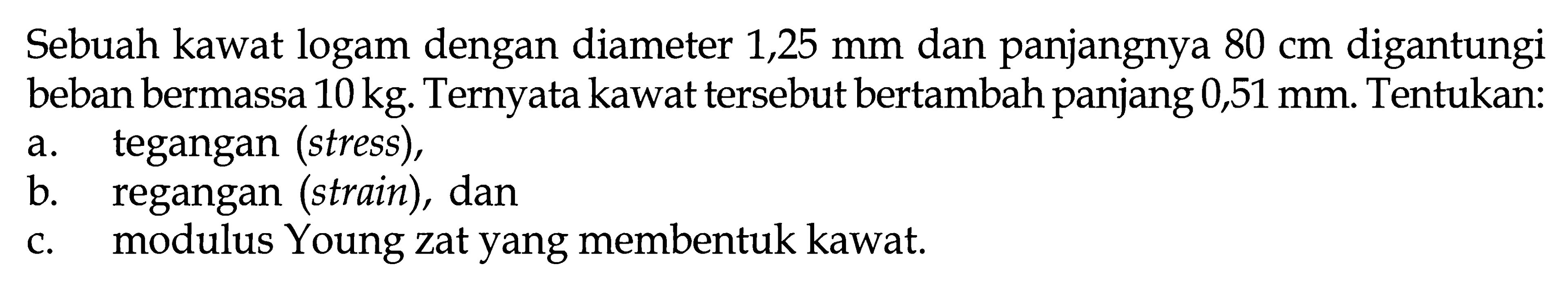 Sebuah kawat logam dengan diameter 1,25 mm dan panjangnya 80 cm digantungi beban bermassa 10 kg. Ternyata kawat tersebut bertambah panjang 0,51 mm. Tentukan: a. tegangan (stress), b. regangan (strain), dan c. modulus Young zat yang membentuk kawat. 