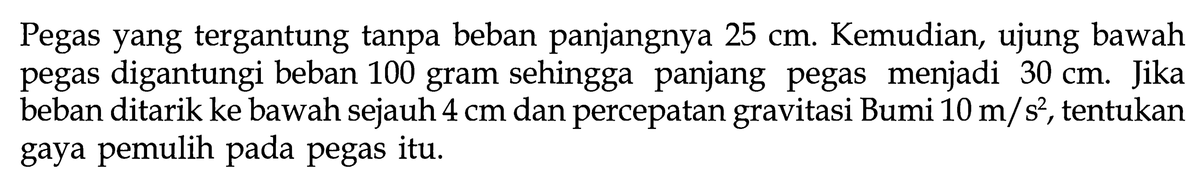 Pegas yang tergantung tanpa beban panjangnya 25 cm. Kemudian, ujung bawah pegas digantungi beban 100 gram sehingga panjang pegas menjadi 30 cm. Jika beban ditarik ke bawah sejauh 4 cm dan percepatan gravitasi Bumi 10 m/s^2, tentukan gaya pemulih pada pegas itu.