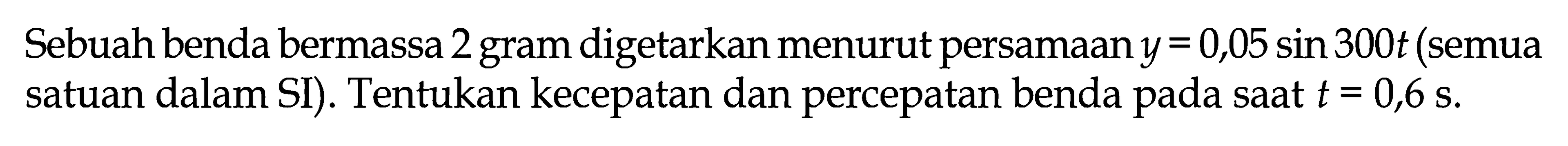 Sebuah benda bermassa 2 gram digetarkan menurut persamaan y=0,05 sin 300t (semua satuan dalam SI). Tentukan kecepatan dan percepatan benda pada saat t=0,6s.