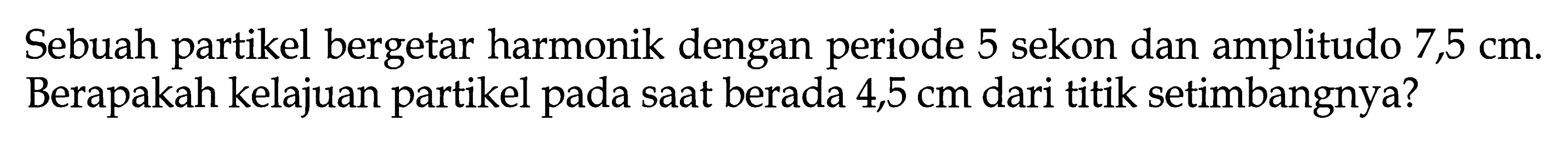 Sebuah partikel bergetar harmonik dengan periode 5 sekon dan amplitudo 7,5 cm. Berapakah kelajuan partikel pada saat berada 4,5 cm dari titik setimbangnya?