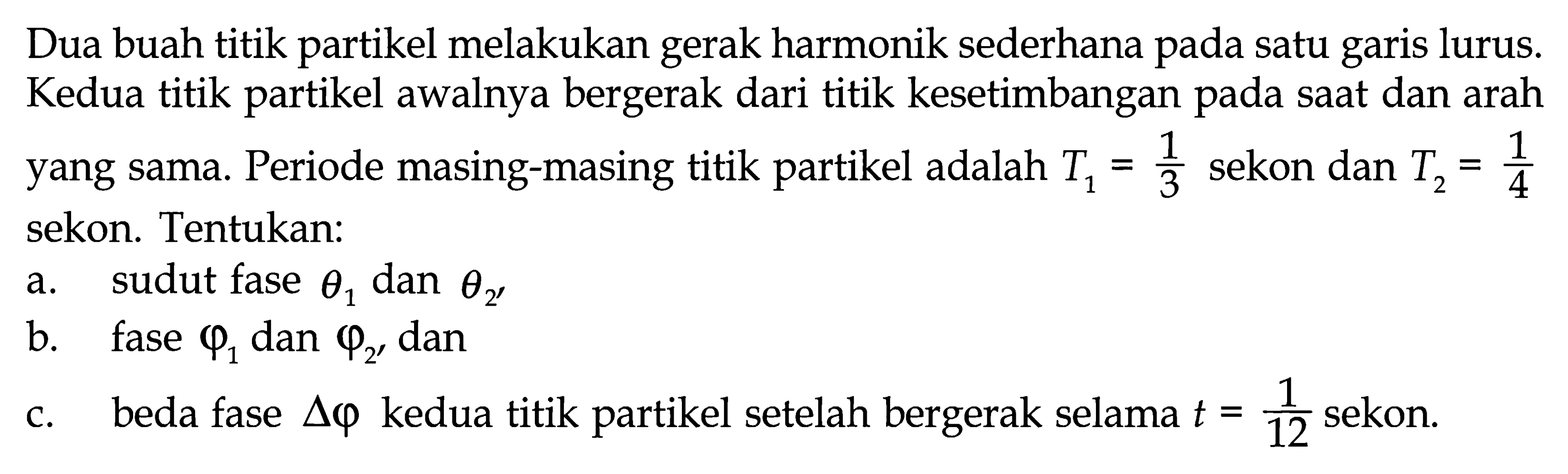 Dua buah titik partikel melakukan gerak harmonik sederhana pada satu garis lurus. Kedua titik partikel awalnya bergerak dari titik kesetimbangan pada saat dan arah yang sama. Periode masing-masing titik partikel adalah T1=1/3 sekon dan T2=1/4 sekon. Tentukan:a. sudut fase theta1 dan theta2 b. fase phi1 dan phi2, danc. beda fase segitiga phi kedua titik partikel setelah bergerak selama t=1/12 sekon.