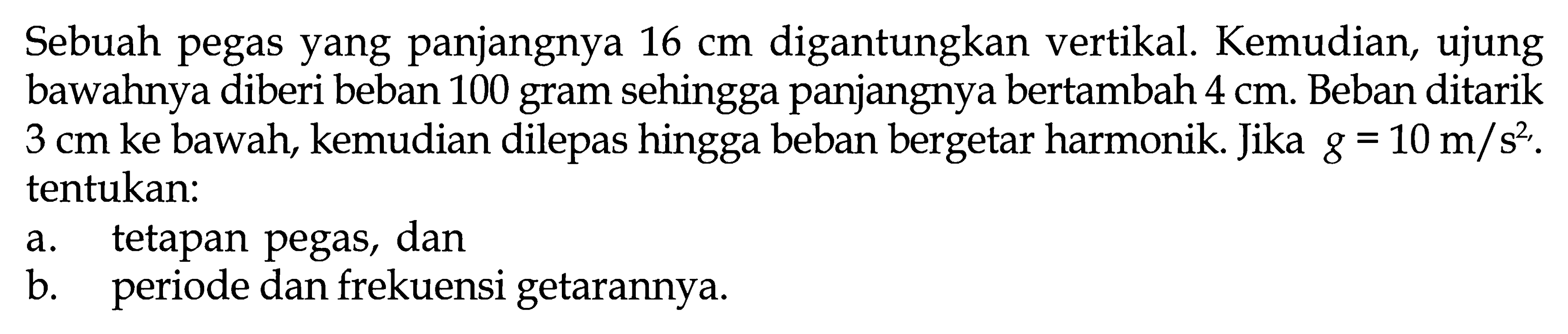 Sebuah pegas yang panjangnya  16 cm  digantungkan vertikal. Kemudian, ujung bawahnya diberi beban 100 gram sehingga panjangnya bertambah  4 cm . Beban ditarik  3 cm  ke bawah, kemudian dilepas hingga beban bergetar harmonik. Jika  g=10 m/s^2 . tentukan:a. tetapan pegas, danb. periode dan frekuensi getarannya.