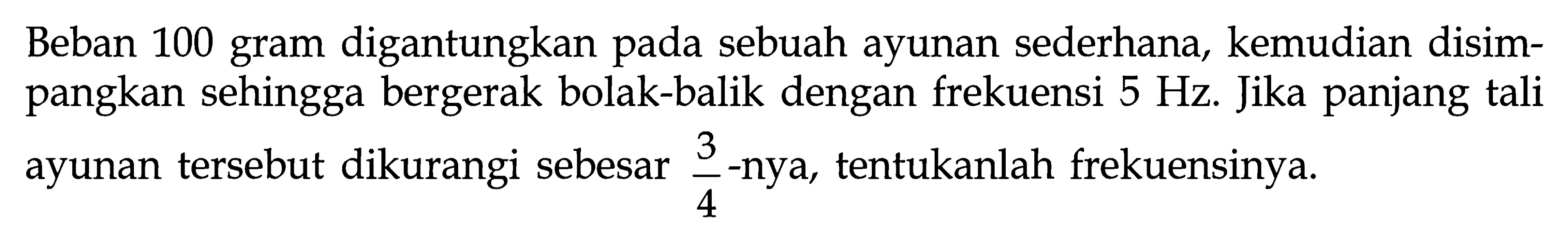 Beban 100 gram digantungkan pada sebuah ayunan sederhana, kemudian disimpangkan sehingga bergerak bolak-balik dengan frekuensi 5 Hz. Jika panjang tali ayunan tersebut dikurangi sebesar 3/4 -nya, tentukanlah frekuensinya.