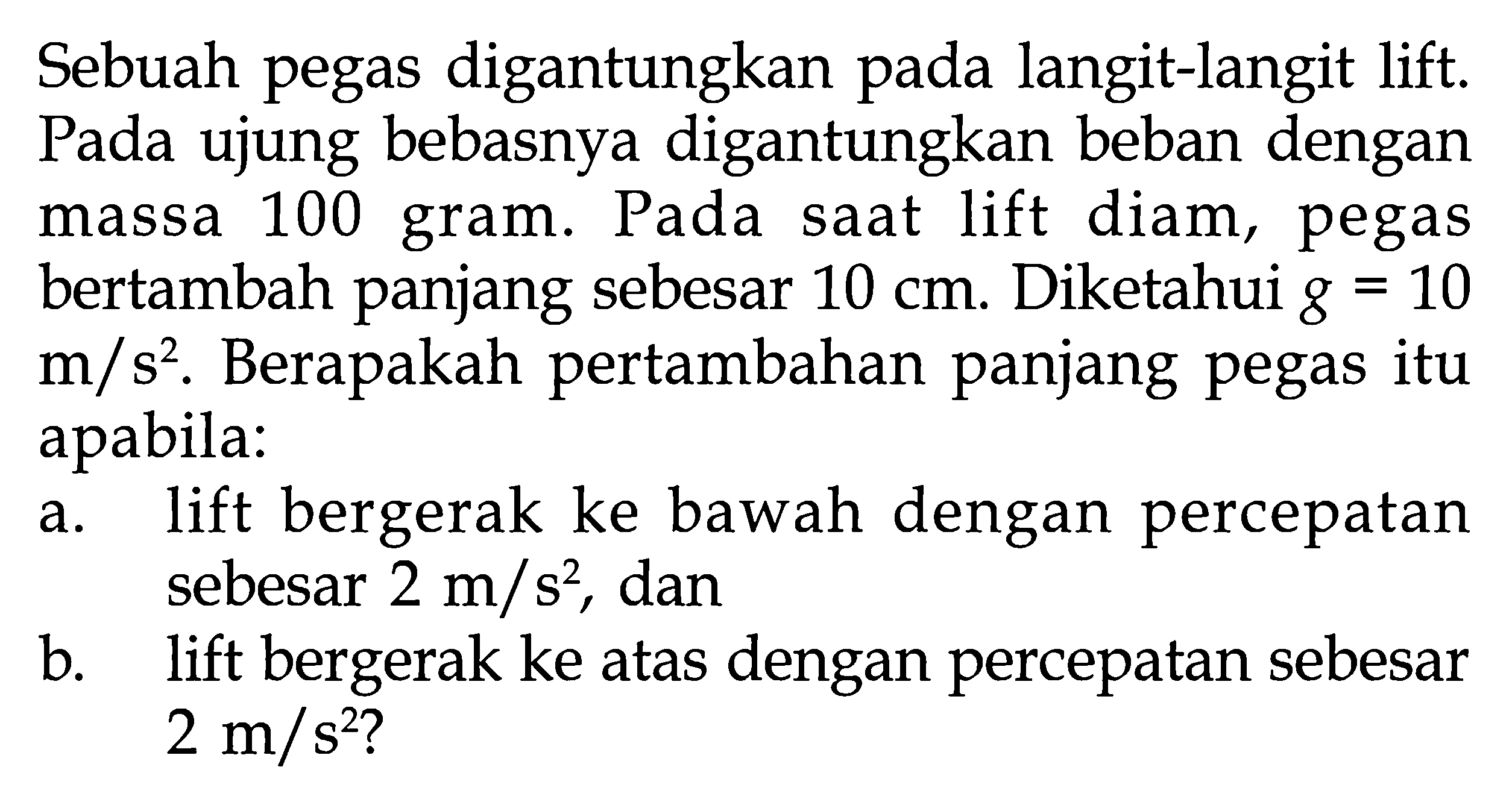 Sebuah pegas digantungkan langit-langit lift. Pada ujung bebasnya digantungkan beban dengan massa 100 gram. Pada saat lift diam, pegas bertambah panjang sebesar 10 cm. Diketahui g = 10 m/s^2, Berapakah pertambahan panjang pegas itu apabila: a. lift bergerak ke bawah dengan percepatan sebesar 2 m/s^2 , dan b. lift bergerak ke atas dengan percepatan sebesar 2 m/s^2?